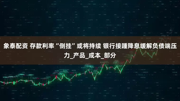 象泰配资 存款利率“倒挂”或将持续 银行接踵降息缓解负债端压力_产品_成本_部分