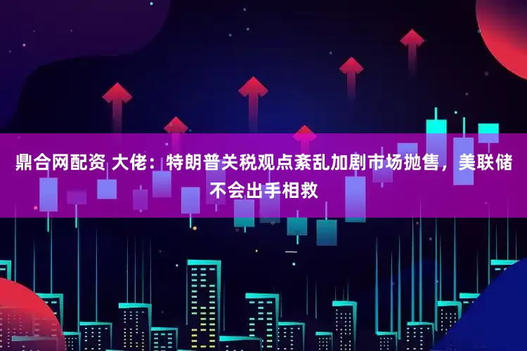 鼎合网配资 大佬：特朗普关税观点紊乱加剧市场抛售，美联储不会出手相救