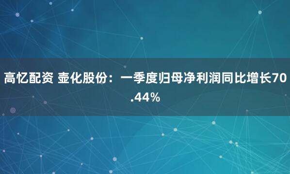 高忆配资 壶化股份：一季度归母净利润同比增长70.44%