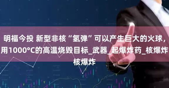 明福今投 新型非核“氢弹”可以产生巨大的火球，用1000°C的高温烧毁目标_武器_起爆炸药_核爆炸