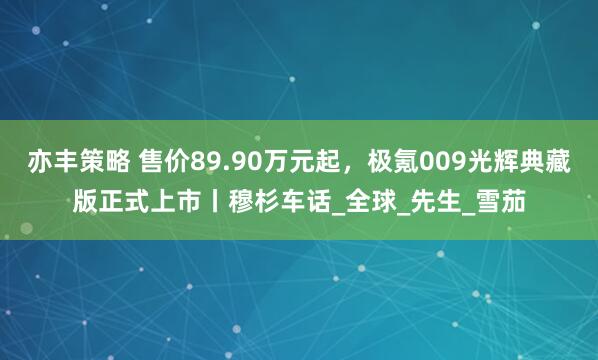亦丰策略 售价89.90万元起，极氪009光辉典藏版正式上市丨穆杉车话_全球_先生_雪茄