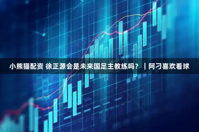 小熊猫配资 徐正源会是未来国足主教练吗？｜阿刁喜欢看球