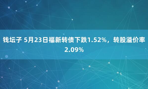 钱坛子 5月23日福新转债下跌1.52%，转股溢价率2.09%