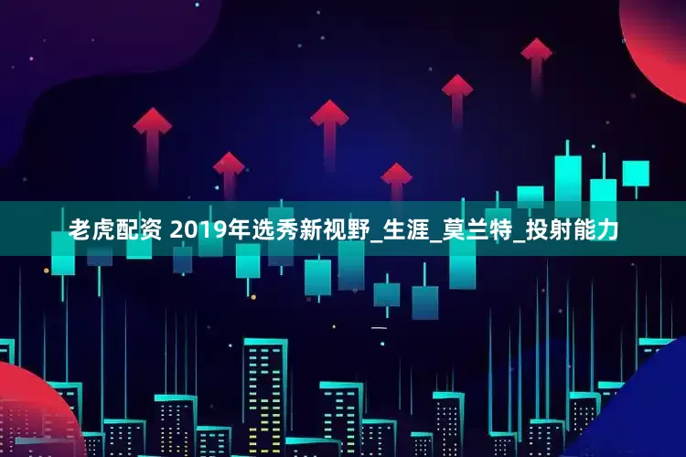 老虎配资 2019年选秀新视野_生涯_莫兰特_投射能力