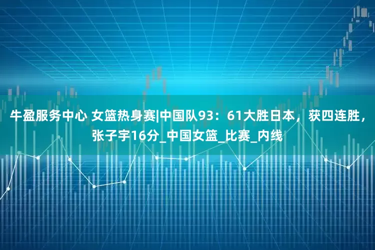 牛盈服务中心 女篮热身赛|中国队93：61大胜日本，获四连胜，张子宇16分_中国女篮_比赛_内线