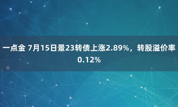 一点金 7月15日景23转债上涨2.89%，转股溢价率0.12%