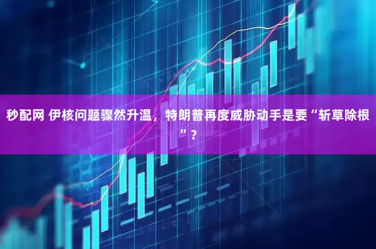 秒配网 伊核问题骤然升温，特朗普再度威胁动手是要“斩草除根”？