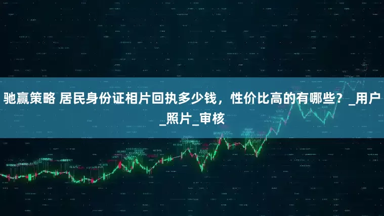 驰赢策略 居民身份证相片回执多少钱，性价比高的有哪些？_用户_照片_审核
