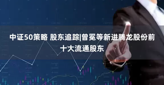 中证50策略 股东追踪|曾冕等新进腾龙股份前十大流通股东