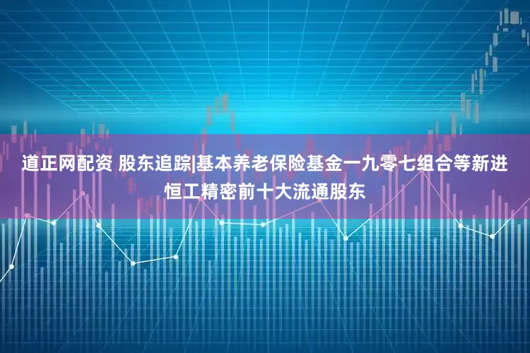 道正网配资 股东追踪|基本养老保险基金一九零七组合等新进恒工精密前十大流通股东