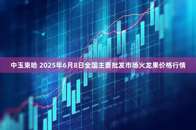 中玉束哈 2025年6月8日全国主要批发市场火龙果价格行情