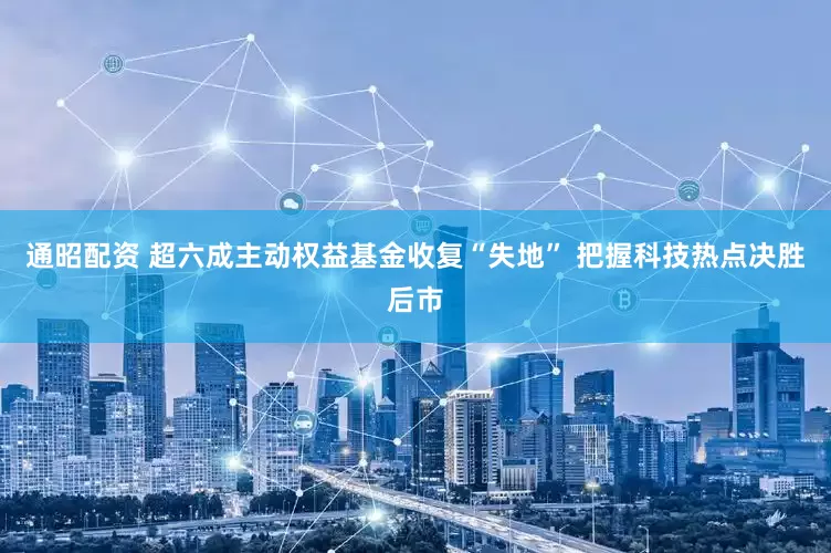 通昭配资 超六成主动权益基金收复“失地” 把握科技热点决胜后市