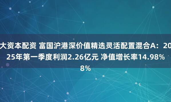 大资本配资 富国沪港深价值精选灵活配置混合A：2025年第一季度利润2.26亿元 净值增长率14.98%