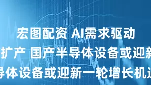 宏图配资 AI需求驱动+国内大厂扩产 国产半导体设备或迎新一轮增长机遇