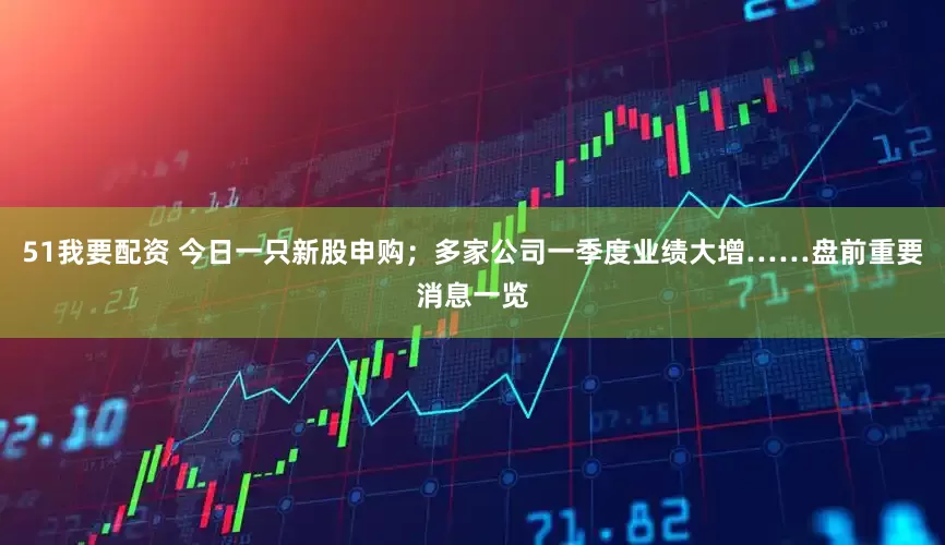 51我要配资 今日一只新股申购；多家公司一季度业绩大增……盘前重要消息一览