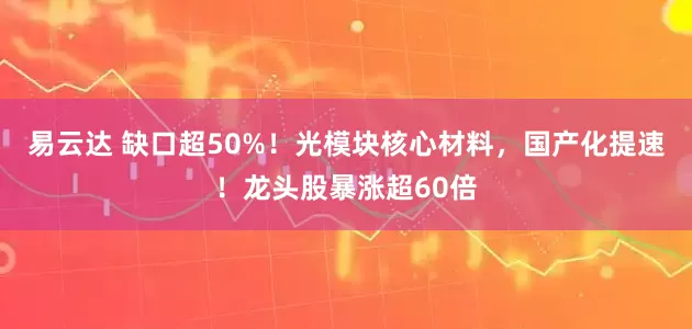 易云达 缺口超50%！光模块核心材料，国产化提速！龙头股暴涨超60倍