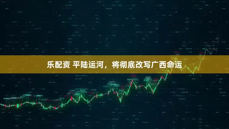 乐配资 平陆运河，将彻底改写广西命运