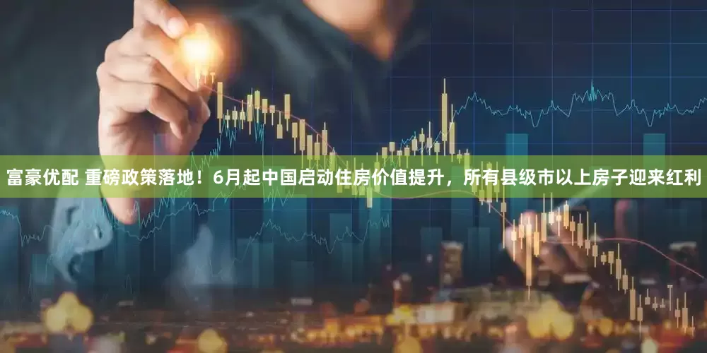 富豪优配 重磅政策落地！6月起中国启动住房价值提升，所有县级市以上房子迎来红利