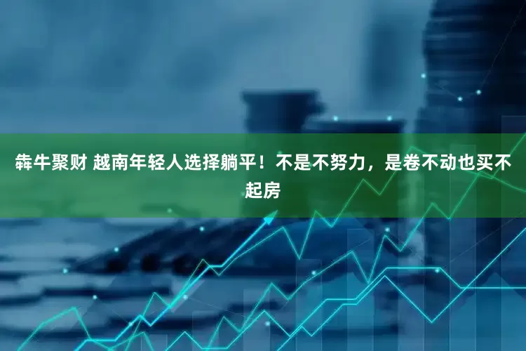 犇牛聚财 越南年轻人选择躺平！不是不努力，是卷不动也买不起房