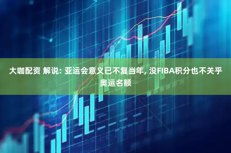 大咖配资 解说: 亚运会意义已不复当年, 没FIBA积分也不关乎奥运名额