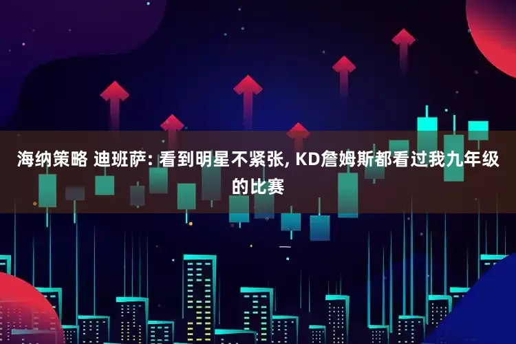 海纳策略 迪班萨: 看到明星不紧张, KD詹姆斯都看过我九年级的比赛