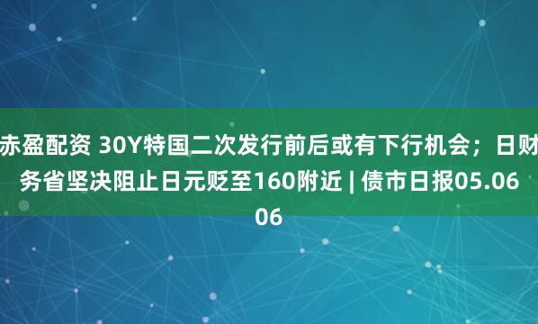 赤盈配资 30Y特国二次发行前后或有下行机会；日财务省坚决阻止日元贬至160附近 | 债市日报05.06