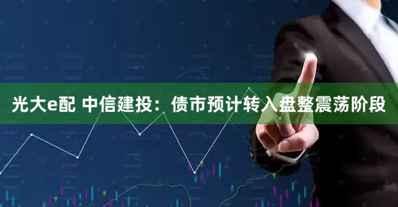 光大e配 中信建投：债市预计转入盘整震荡阶段