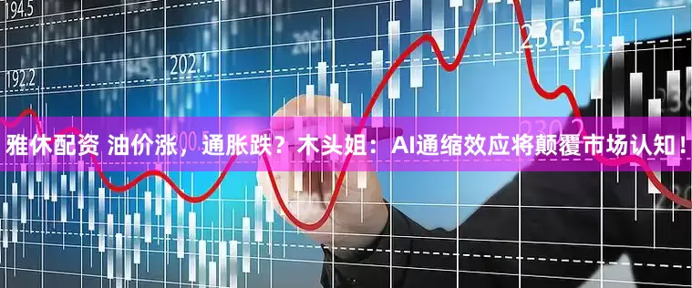 雅休配资 油价涨，通胀跌？木头姐：AI通缩效应将颠覆市场认知！